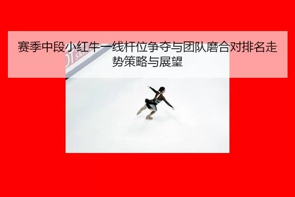 赛季中段小红牛一线杆位争夺与团队磨合对排名走势策略与展望