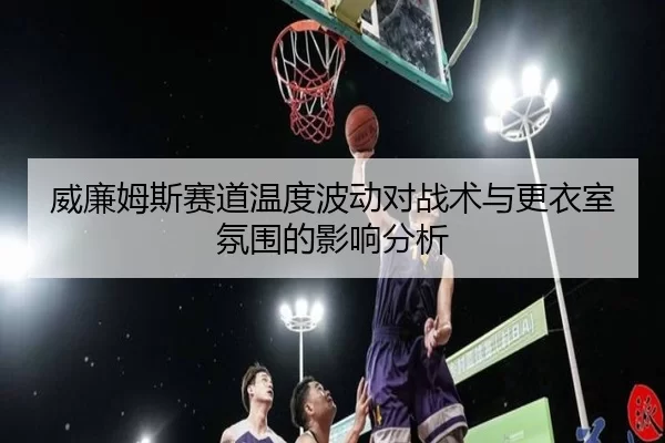 威廉姆斯赛道温度波动对战术与更衣室氛围的影响分析